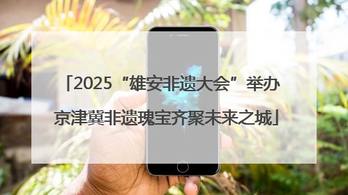 2025“雄安非遗大会”举办 京津冀非遗瑰宝齐聚未来之城