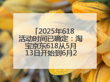 2025年618活动时间已确定：淘宝京东618从5月13日开始到6月20日结束
