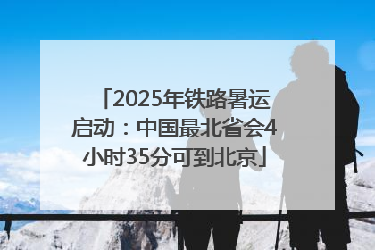 2025年铁路暑运启动：中国最北省会4小时35分可到北京