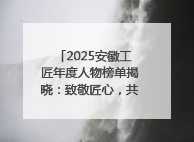 2025安徽工匠年度人物榜单揭晓：致敬匠心，共谱创新华章
