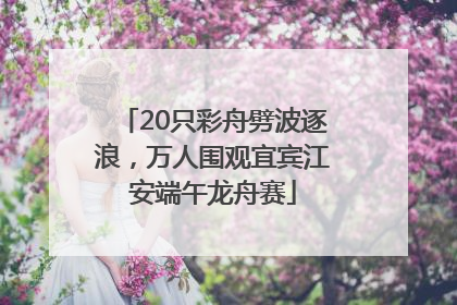 20只彩舟劈波逐浪，万人围观宜宾江安端午龙舟赛