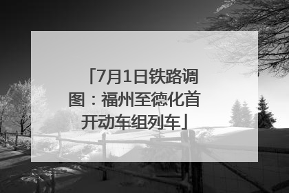 7月1日铁路调图：福州至德化首开动车组列车