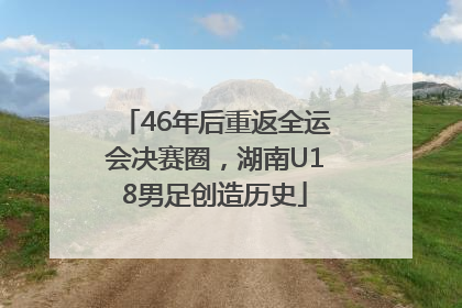 46年后重返全运会决赛圈，湖南U18男足创造历史