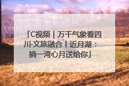 C视频｜万千气象看四川·文旅融合丨近月湖：摘一湾心月送给你